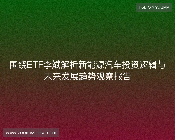 围绕ETF李斌解析新能源汽车投资逻辑与未来发展趋势观察报告